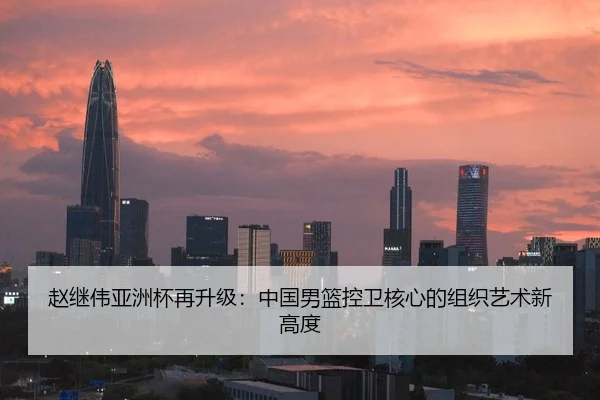 赵继伟亚洲杯再升级：中国男篮控卫核心的组织艺术新高度
