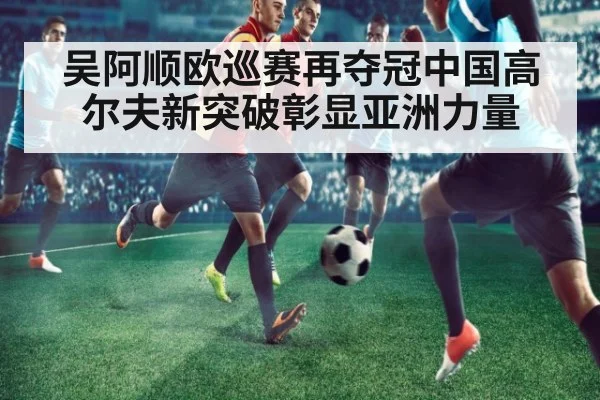 吴阿顺欧巡赛再夺冠中国高尔夫新突破彰显亚洲力量
