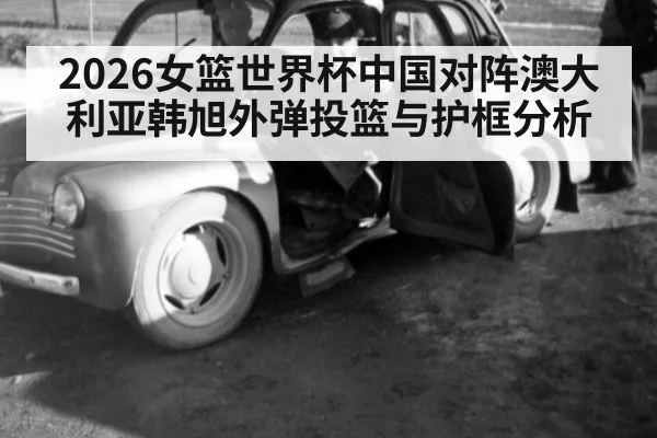 2026女篮世界杯中国对阵澳大利亚韩旭外弹投篮与护框分析